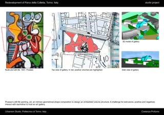 Redevelopment of Parco della Colletta, Torino. Italy                                                                                                          studio project




                                                                                                                                    3D model of gallery




Nude and still life. 1931, Picasso                  Top view of gallery. In red, positive volumes are highlighted                  Side view of gallery




Picasso’s still life painting, art, an intrinsic geometrical shape composition to design an embedded volume structure. A challenge for extrusions, positive and negatives
interact with eachother to host an art gallery.


Urbanism Studio, Politecnico di Torino. Italy                                                                                                             Costanza Profumo
 