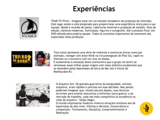 Experiências
TEAM TV/Films – Imagine estar em um estúdio verdadeiro de produção de televisão.
Este lugar existe e está preparado para proporcionar uma experiência única para a sua
equipe. Desde a reunião de pauta, coberturas externas e produção de estúdio, ilhas de
edição, câmeras modernas, iluminação, figurino e cenografia. Até o produto final: Um
DVD editado pela própria equipe. Todos os conceitos importantes de teamwork são
explorados nesta produção.
Toco Lenzi apresenta uma série de vivências e aventuras únicas como por
exemplo, navegar com Amyr Klink na circunavegação do Pólo Sul, rapel no
Vietnam ou o encontro com um urso no Alaska.
É exatamente a sensação deste aventureiro que o grupo vai sentir ao
atravessar essas trilhas quase virgens com mata atlântica exuberante que
se estendem pelas depressões da Serra do Mar até o litoral de
Mambucaba-RJ.
O Arqueiro Zen -Os grandes guerreiros da Antiguidade, exímios
arqueiros, eram rápidos e precisos em suas decisões. Mas jamais
poderiam imaginar que, muitos séculos depois, suas técnicas
serviriam para ensinar executivos a enfrentar outra guerra: a do
mercado de trabalho, cada vez mais competitivo (A excelência na
visão do arqueiro - Sérgio Hage).
O mundo empresarial moderno vivencia situações similares aos de
esportistas de alto nível. Vitórias e derrotas. Concorrência e
competição. Treinamento, Disciplina, Comprometimento e
Dedicação.
 