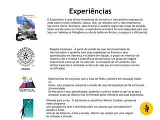 Experiências
O Exploranter é uma ótima ferramenta de incentivo e treinamento empresarial
onde tudo é muito imediato, lúdico, real. As relações com a vida empresarial
são muito claras. Exemplos, salas brancas e quadros negros são coisas do passado.
Neste veículo único no mundo, a experiência acontece no local adequado para isso.
Seja um trekking na Patagônia ou vôo de balão em Brotas, o espaço é o diferencial.
Resgate Complexo – À partir do estudo de caso da Universidade de
Harvard sobre o acidente com duas expedições no Everest e seus
aprendizados em liderança e trabalho em equipe, o grupo vai vivenciar de
maneira real e intensa a experiência de estruturar um grupo de resgate
exatamente como se faz na vida real. A simulação de um acidente com
efeitos especiais é realizada na Serra do Japi (ou em outros locais a serem
certificados)
Desenvolvido em conjunto com a Casa de Pedra, pioneira em escalada indoor
no
Brasil, este programa comporta o estudo de caso da Expedição de 96 ao Everest
(Universidade
De Harvard) e seus aprendizados, podendo a prática indoor trazer ao grupo a
sensação exata do desafio real enfrentado pelos membros das duas expedições.
Olhando para o céu – O astrônomo e astrofísico Walmir Cardoso, apresenta
neste programa
uma perspectiva leve e divertida sobre um assunto que normalmente é
pesado e árido.
Através de histórias, mitos e lendas, Walmir nos conduz por uma viagem
de reflexão e atitude.
 