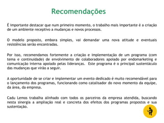 Recomendações
É importante destacar que num primeiro momento, o trabalho mais importante é a criação
de um ambiente receptivo a mudanças e novos processos.
O modelo proposto, embora simples, vai demandar uma nova atitude e eventuais
resistências serão encontradas.
Por isso, recomendamos fortemente a criação e implementação de um programa (com
tema e continuidade) de envolvimento de colaboradores apoiado por endomarketing e
comunicação interna apoiado pelas lideranças. Este programa é o principal sustentáculo
das mudanças que virão a seguir.
A oportunidade de se criar e implementar um evento dedicado é muito recomendável para
o lançamento dos programas, funcionando como catalisador do novo momento da equipe,
da área, da empresa.
Cadu Lemos trabalha alinhado com todos os parceiros da empresa atendida, buscando
nesta sinergia a ampliação real e concreta dos efeitos dos programas propostos e sua
sustentação.
 