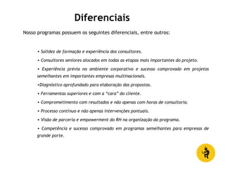Diferenciais
Nosso programas possuem os seguintes diferenciais, entre outros:
• Solidez de formação e experiência dos consultores.
• Consultores seniores alocados em todas as etapas mais importantes do projeto.
• Experiência prévia no ambiente corporativo e sucesso comprovado em projetos
semelhantes em importantes empresas multinacionais.
•Diagnóstico aprofundado para elaboração das propostas.
• Ferramentas superiores e com a “cara” do cliente.
• Comprometimento com resultados e não apenas com horas de consultoria.
• Processo contínuo e não apenas intervenções pontuais.
• Visão de parceria e empowerment do RH na organização do programa.
• Competência e sucesso comprovado em programas semelhantes para empresas de
grande porte.
 