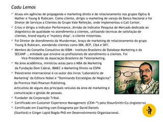 Cadu Lemos
 Atuou em agências de propaganda e marketing direto e de relacionamento nos grupos Ogilvy &
Mather e Young & Rubicam. Como cliente, dirigiu o marketing de varejo do Banco Nacional e foi
Diretor de Serviços a Clientes do Grupo Vale Refeição, onde implementou o Call Center.
 Criou e dirigiu a Indicator Performance, divisão da Indicator Pesquisa de Mercado dedicada ao
diagnóstico de qualidade no atendimento a clientes, utilizando técnicas de satisfação de
clientes, brand equity e "mystery shop", o cliente misterioso.
 Foi Diretor de Atendimento da Wunderman, braço de marketing de relacionamento do grupo
Young & Rubicam, atendendo clientes como IBM, BCP, C&A e SKY.
 Membro do Conselho Consultivo do IDBM - Instituto Brasileiro de Database Marketing e da
SECANP -, entidade que envolve os profissionais de atendimento a clientes. Foi
Vice-Presidente da Associação Brasileira de Telemarketing.
 Na área acadêmica, ministrou aulas para o MBA de Marketing
da Fundação Dom Cabral, IBMEC e Marketing Direto na ESPM
 Palestrante internacional é co-autor dos livros "Laboratório de
Marketing" da Editora Nobel e “Dominando Estratégias de Negócios”
da Prentice Hall/Pearson Publishing.
Articulista de alguns dos principais veículos da área de marketing e
comunicação e gestão de pessoas.
 Fundador da Corporação Tribal.
 Certificado em Customer Experience Management (CEM+™) pela ShaunSmith+Co.(Inglaterra)
 Certificado em Coaching com Eneagrama por David Daniels
(Stanford) e Ginger Lapid Bogda PhD em Desenvolvimento Organizacional.
 