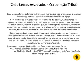 Cadu Lemos, oferece palestras, treinamentos vivenciais ou com aventuras, e programas
de coaching, visando a construir o verdadeiro espírito de equipe.
Com objetivo de reinventar valor por intermédio das pessoas, Cadu entende ser
urgente a tomada de consciência por parte das empresas de que seu maior patrimônio
não são os clientes, mas sim as pessoas que, de forma legítima e autêntica, vivenciam
valores éticos e humanos em sua plenitude e, aí sim, refletem esta experiência para os
clientes, fornecedores e acionistas, fechando o ciclo com resultados mensuráveis.
Desta maneira, Cadu Lemos ajuda empresas de todos os setores e suas equipes a
desempenharem um trabalho de alta performance, comprometimento e contribuição
para a transformação do ambiente corporativo, envolvendo em primeiro lugar a eles
mesmos, o cliente, os fornecedores e a comunidade onde atua a empresa. Melhores
seres humanos, melhores profissionais.
Algumas das empresas já atendidas pela Cadu Lemos são: Avon, Yahoo!,
VISA, Visanet, Unibanco, Citibank, Banco ABN Amro, Microsoft,Folha
de São Paulo, IBM, Pirelli, CTBC Telecom (Grupo Algar), Dixie Toga (ItapBemis)
e Duke-Energy, entre outras.
Cadu Lemos Associados – Corporação Tribal
 