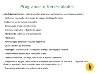 A Cadu Lemos Coaching pode desenvolver programas que foquem as seguintes necessidades:
• Motivação, construção e integração de equipes de alta performance
•Fortalecimento da Cultura Corporativa
• Comunicação eficaz e envolvimento
• Liderança Inspiradora e Espírito de Equipe
• Atendimento ao Cliente e Relacionamento
• Negociação
• Administração do tempo e recursos disponíveis
• Solução criativa de problemas
• Ancoragem, coordenação e facilitação de eventos, convenções e reuniões
• Gerenciamento de conflitos e redução de stress
• Desenvolvimento de confiança, auto-estima e espírito corporativo
• Integrar novas equipes, departamentos e empresas em ambiente de mudanças organizacionais
(fusões e aquisições, reestruturações, crescimento corporativo,etc.)
• Transformação inovadora no ambiente de trabalho
Programas e Necessidades
 