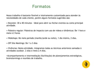 Nosso trabalho é bastante flexível e inteiramente customizado para atender às
necessidades de cada cliente, porém alguns formatos sugeridos são:
• Keynote: 30 a 40 minutos – Ideal para abrir ou fechar eventos ou como principal
atividade.
• Palestra regular: Palestras de impacto com uso de videos e dinâmicas: De 1 hora e
meia à 2 horas
• Wokshops: De meio período (manhã,tarde ou noite), 1 dia inteiro, 2 dias.
• Off Site Meetings: De 1 a 3 dias
• Vivências: Nesta atividade, integramos todas as técnicas anteriores somadas à
atividades outdoor. 2 dias e meio a 4 dias.
•Acompanhamento e intermediação (facilitação) de planejamentos estratégicos,
brainstormings e reuniões de trabalho.
Formatos
 