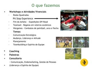 • Workshops e Atividades Vivenciais
– Rodas Quadradas
Pit Stop Experience
- Fim do Asfalto - Expedições Off-Road
- Teamsail – Regatas em veleiros oceânicos
- Wargames - Combates de paintball, arco e flecha
Temas:
– Comunicação Estratégica
– Mudança, Liderança e Atitude
– Planejamento
– Teambuilding e Espírito de Equipe
 Coaching
• Palestras
• Consultoria
- Comunicação, Endomarketing, Gestão de Pessoas
• (Liderança e Espírito de Equipe)
O que fazemos
 