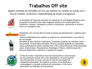 Trabalhos Off site
Seguem exemplos de atividades off site que poderão ser cotadas de acordo com o
foco do trabalho, orçamento e disponibilidade de tempo (cronograma):
As atividades do Teamsail consistem na realização de uma Regata Oceânica entre
as equipes envolvidas onde cada integrante assume uma função específica ,
(timoneiro, trimmer, catraqueiro, proeiro e secretário), conduzindo os veleiros
como um verdadeiro time.
Expedições com veículos 4X4 incluindo as etapas de planejamento e logística além
de uma
aventura desenhada para explorar os aspectos de relacionamento e convivência
de uma equipe.
Atividade de alto impacto e adrenalina, simulando situações de combates reais e
alta pressão. Através desta atividade, diversas analogias poderão ser exploradas,
numa comparação de efeito imediato com o dia-a-dia profissional vivido pelo grupo
como: Comunicação, Planejamento, Estratégia e Táticas, Administração dos
Recursos Disponíveis, Liderança e trabalho em equipe.
O Vôo do Condor: Experiência única do planejamento e estruturação
de uma operação real de vôo a vela (planadores). Os participantes
vão efetivamente vivenciar uma dia na vida de uma equipe de
competição planadores. Da logística às metas, da competição à
camaradagem e o grande momento de fechamento: O vôo real e
panorâmico em planador de treinamento.
 
