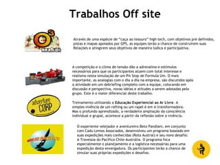 Trabalhos Off site
Através de uma espécie de “caça ao tesouro” high tech, com objetivos pré definidos,
pistas e mapas apoiados por GPS, as equipes terão a chance de construirem suas
Relações e atingirem seus objetivos de maneira lúdica e participativa.
A competição e o clima de tensão dão a adrenalina e estímulos
necessários para que os participantes atuem com total interesse e
realismo nesta simulação de um Pit Stop de Formula Um. O mais
importante, as analogias com o dia a dia na empresa, são discutidos após
a atividade em um debriefing completo com a equipe, colocando em
discussão e perspectiva, novas idéias e atitudes a serem adotadas pelo
grupo. Este é o maior diferencial deste trabalho.
Treinamento utilizando a Educação Experiencial ao Ar Livre. A
simples vivência de um rafting ou um rapel é em si transformadora.
Mas o profundo aprendizado, a verdadeira ampliação da consciência
individual e grupal, acontece a partir da reflexão sobre a vivência.
O experiente velejador e aventureiro Beto Pandiani, em conjunto
com Cadu Lemos Associados, desenvolveu um programa baseado em
suas expedições mais conhecidas (Rota Austral) e seu novo desafio:
A Travessia do Pacífico Chile-Austrália. O programa foca
especialmente o planejamento e a logística necessárias para uma
expedição desta envergadura. Os participantes terão a chance de
simular suas próprias expedições e desafios.
 