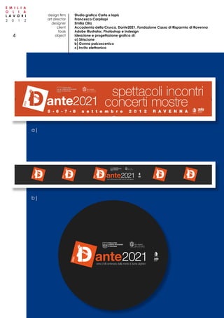 2 0 1 2
E M I L I A
O L I A
L A V O R I
4
C
M
Y
CM
MY
CY
CMY
K
Striscione_STAMPA.pdf 1 05/07/12 10.55
Studio grafico Carta e lapis
Francesco Carpilapi
Emilia Olia
Accademia della Crusca, Dante2021, Fondazione Cassa di Risparmio di Ravenna
Adobe Illustrator, Photoshop e Indesign
Ideazione e progettazione grafica di:
a) Striscione
b) Gonna palcoscenico
c) Invito elettronico
design firm
art director
designer
client
tools
object
a|
b|
 