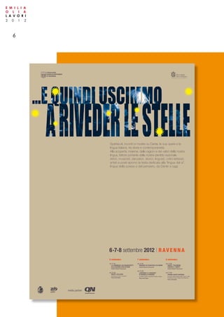 2 0 1 2
E M I L I A
O L I A
L A V O R I
6
media partner
6 settembre
ore 17:30
LA COMMEDIA: DAI MANOSCRITTI
ALLE EDIZIONI SCOLASTICHE
Antichi Chiostri Francescani
ore 21:00
INCIPIT VITA NOVA
variazioni per attore e musicisti
Piazza del Popolo
7 settembre
ore 17:30
INDAGINI SU FRANCESCA DA RIMINI
Antichi Chiostri Francescani
ore 21:00
L’INFERNO E IL PARADISO
DI MANOELLO ROMANO
con Moni Ovadia e Ensemble Cantilena Antiqua
Piazza del Popolo
8 settembre
ore 17:30
DANTE “TESTIMONE
CONTRO IL TEMPO”
Antichi Chiostri Francescani
ore 21:00
PREMIO DANTE RAVENNA
promosso dall’Accademia della Crusca e dalla
Fondazione Cassa di Risparmio di Ravenna
Piazza del Popolo
6•7•8 settembre 2012 | RAVENNA
Spettacoli, incontri e mostre su Dante, le sue opere e la
lingua italiana, tra storia e contemporaneità.
Alla scoperta, insieme, delle ragioni e dei valori della nostra
lingua, fattore portante della nostra identità nazionale.
Attori, musicisti, danzatori, storici, linguisti, critici letterari,
artisti e poeti aprono la festa dedicata alla “lingua del sì”,
lingua della poesia e del pensiero, da Dante a oggi.
 