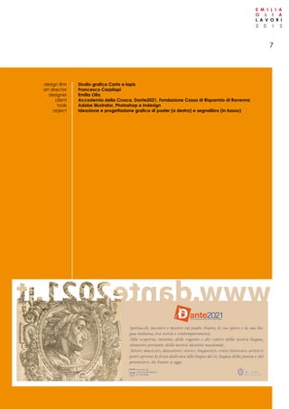 2 0 1 2
E M I L I A
O L I A
L A V O R I
7
Spettacoli, incontri e mostre sul padre Dante, le sue opere e la sua lin-
gua italiana, tra storia e contemporaneità.
Alla scoperta, insieme, delle ragioni e dei valori della nostra lingua,
elemento portante della nostra identità nazionale.
Attori, musicisti, danzatori, storici, linguistici, critici letterari, artisti e
poeti aprono la festa dedicata alla lingia del sì, lingua della poesia e del
penmsiero, da Dante a oggi.
Studio grafico Carta e lapis
Francesco Carpilapi
Emilia Olia
Accademia della Crusca, Dante2021, Fondazione Cassa di Risparmio di Ravenna
Adobe Illustrator, Photoshop e Indesign
Ideazione e progettazione grafica di poster (a destra) e segnalibro (in basso)
design firm
art director
designer
client
tools
object
 