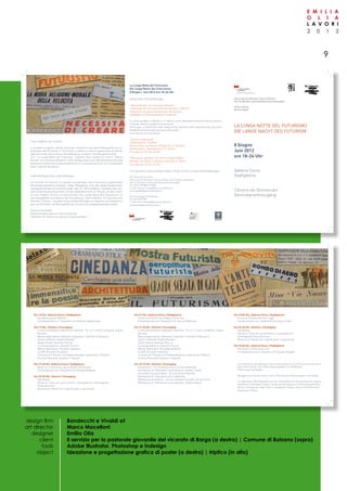 2 0 1 2
E M I L I A
O L I A
L A V O R I
9
Assessorato alla Cultura e alla Convivenza
Assessorat für Kultur und aktives Zusammenleben
La Lunga notte deL futurismo
die Lange nacht des futurism
8 Giugno
Juni 2012
ore 18-24 Uhr
Galleria Civica
Stadtgalerie
Chiostro dei Domenicani
Dominikanerkreuzgang
Ufficio Servizzi Museali e Storico-Artistici
Amt für Museen und kunsthistorische Kulturgüter
Ufficio Cultura
Amt für Kultur
CENTRO STUDI STUDIR
ICERCHEESPRESSIVE
Care cittadine, cari cittadini,
vi invitiamo a questo evento unico per conoscere una delle Avanguardie più si-
gnificative del XX secolo. Il Futurismo si dedicò a tutte le espressioni artistiche,
dall’arte visiva, alla musica, alla letteratura, al teatro, fino alla gastronomia.
Con “La Lunga Notte del Futurismo” vogliamo farvi visitare la mostra “Uberto
Bonetti. Un Futurista a Bolzano” e farvi assaporare un po’ dell’atmosfera futurista
attraverso conferenze di approfondimento e l’esibizione di artisti che interpretano
brani originali dell’epoca.
Liebe Mitbürgerinnen, liebe Mitbürger,
ich möchte Sie herzlich zu diesem einzigartigen, dem Futurismus gewidmeten
Veranstaltungsabend einladen. Diese Bewegung, eine der bedeutungsvollsten
avantgardistischen Kunstströmungen des 20. Jahrhunderts, umfasste alle kün-
stlerischen Ausdrucksformen, von der bildenden Kunst zur Musik, von der Litera-
tur zum Theater, bis hin zur Gastronomie. Die „Lange Nacht des Futurismus“ ist
eine Gelegenheit zum Besuch der Ausstellung „Uberto Bonetti. Ein futuristischer
Künstler in Bozen“. Darüber hinaus sollen Vorträge von Experten und Darbietun-
gen von Künstlern die Atmosphäre des Futurismus vergegenwärtigen helfen.
Patrizia Trincanato
Assessora alla Cultura e alla Convivenza
Stadträtin für Kultur und aktives Zusammenleben
La Lunga Notte del Futurismo
Die Lange Nacht des Futurismus
8 Giugno / Juni 2012 ore 18–24 Uhr
Esposizioni / Ausstellungen
“Uberto Bonetti. Un Futurista a Bolzano”
„Uberto Bonetti. Ein futuristischer Künstler in Bozen“
Galleria Civica, piazza Domenicani 18, Bolzano
Stadtgalerie, Dominikanerplatz 18, Bozen
Le visite guidate in italiano e in tedesco sono disponibili durante tutta la serata a
richiesta. Minimo gruppi di sei persone.
Führungen in deutscher oder italienischer Sprache nach Vereinbarung, bei einer
Mindestteilnehmerzahl von sechs Personen.
Fino alle ore 24 / bis 24 Uhr
“Costumi tradizionali”
„Volkstümliche Trachten“
Museo Civico, via Cassa di Risparmio 14, Bolzano
Stadtmuseum, Sparkassenstr. 14, Bozen
Fino alle ore 22 / bis 22 Uhr
“Musica per cantante” di / von Fortunato Depero
Museion, via Dante 6, Bolzano / Dantestr. 6, Bozen
Fino alle ore 22 / bis 22 Uhr
Tutti gli eventi sono a entrata libera / Freier Eintritt zu allen Veranstaltungen
Per informazioni/ Infos:
Ufficio servizi Museali e Storico-Artistici del Comune di Bolzano
Amt für Museen und kunsthistorische Kulturgüter
Tel. 0471/ 997580 / 977855
e-mail: servizi.museali@comune.bolzano.it
kulturgueter@gemeinde.bozen.it
Ufficio Stampa / Presseamt:
Tel. 0471/997528
e-mail:ufficio.stampa@comune.bolzano.it
presseamt@gemeinde.bozen.it
   
Bandecchi e Vivaldi srl
Marco Macelloni
Emilia Olia
Il servizio per la pastorale giovanile del vicarato di Barga (a destra) | Comune di Bolzano (sopra)
Adobe Illustrator, Photoshop e Indesign
Ideazione e progettazione grafica di poster (a destra) | triptico (in alto)
design firm
art director
designer
client
tools
object
Ore 18 Uhr, Galleria Civica / Stadtgalerie
Die Befreiung der Wörter,
Conversazione con / Gespräch mit Andreas Hapkemeyer
Ore 19 Uhr, Chiostro / Kreuzgang
Il volo transoceanico (Operetta / Operette “Cri-crì”), Carlo Lombardo, Virgilio
Ranzato
Marcia degli aviatori (Operetta / Operette “I merletti di Burano”),
Carlo Lombardo, Virgilio Ranzato
Avanti Urania, Giacomo Puccini
La scossa elettrica, Giacomo Puccini
Marcia Telefunken, Riccardo Zandonai
La 509, Riccardo Zandonai
Concerto di / Konzert mit Andrea Bambace (pianoforte / Klavier),
Cristina Pastorello (soprano / Sopran)
Ore 19.40 Uhr, Galleria Civica / Stadtgalerie
Busoni e il Futurismo: da un quadro all’amicizia
Conversazione con / Gespräch mit Andrea Bambace
Ore 20.30 Uhr, Chiostro / Kreuzgang
Danzaerea
Danza di / Tanz von Laura Feresin, coreografia di / Choreografie
Flavia Bucciero
Musiche di / Musik von Luigi Russolo, Luigi Grandi
Ore 21 Uhr, Galleria Civica / Stadtgalerie
Traum und Terror: die Städte in ihrer Zeit
Conversazione con / Gespräch mit Hannes Obermair
Ore 21.30 Uhr, Chiostro / Kreuzgang
Il volo transoceanico (Operetta / Operette “Cri-crì”), Carlo Lombardo, Virgilio
Ranzato
Marcia degli aviatori (Operetta / Operette “I merletti di Burano”),
Carlo Lombardo, Virgilio Ranzato
Avanti Urania, Giacomo Puccini
La scossa elettrica, Giacomo Puccini
Marcia Telefunken, Riccardo Zandonai
La 509, Riccardo Zandonai
Concerto di / Konzert mit Andrea Bambace (pianoforte / Klavier),
Cristina Pastorello (soprano / Sopran)
Ore 22.15 Uhr, Chiostro / Kreuzgang
Passatismo – di / von Bruno Corra, Emilio Settimelli
Recitazione di / Rezitation Laura Barocco, Stefano Piazzi
Fortunello racconto idiota – di / von Ettore Petrolini
Recitazione di / Rezitation Enrico Matrella
Alterazione di caratteri – di / von Arnaldo Corradini, Bruno Corra
Recitazione di / Rezitation Laura Barocco, Stefano Piazzi
Ore 23.00 Uhr, Galleria Civica / Stadtgalerie
In cucina il Futurismo ieri e oggi
Conversazione con / Gespräch mit Sergio Coletti
Ore 23.30 Uhr, Chiostro / Kreuzgang
Danzaerea
Danza di / Tanz von Laura Feresin, coreografia di /
Choreografie Flavia Bucciero
Musiche di / Musik von Luigi Russolo, Luigi Grandi
Ore 24.00 Uhr, Galleria Civica / Stadtgalerie
Futurismo, esoterismo e ufo
Conversazione con / Gespräch mit Claudio Giorgetti
Le conferenze e gli spettacoli hanno una durata di circa 20 minuti e sono fino a
esaurimento posti. Die Treffen dauern jeweils ca. 20 Minuten.
Plätze soweit verfügbar.
Assaggi di cucina futurista in città / Futuristische Verkostungen in der Stadt:
Si ringraziano / Wir bedanken uns bei: Conservatorio / Konservatorium Claudio
Monteverdi di Bolzano / Bozen; Chiesa di San Domenico / Dominikanerkirche;
Istituto Centrale per i Beni Sonori e Audiovisivi, Roma; Centro Studi Ricerche
Espressive, Pistoia.
 