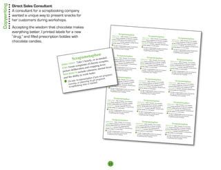 Copywriting   Direct Sales Consultant
              A consultant for a scrapbooking company
              wanted a unique way to present snacks for
              her customers during workshops.
              Accepting the wisdom that chocolate makes
              everything better, I printed labels for a new                                                                                  Scrapametaphen

                                                                                                                                                                                                                                                                      e ta p h e n
                                                                                                                                                                                                  Scrapametaphen
              “drug,” and filled prescription bottles with                                                                        DIRECTIONS Tak
                                                                                                                                                     e 1 hourly, or as need


                                                                                                                                                                                                                                                                crapamurly, or as needed. ,
                                                                                                                                  USES Treats symptom                         ed.
                                                                                                                                                          s of chronic scrapitis
                                                                                                                                                                                       DIRECTIONS Tak
                                                                                                                                                                                                          e 1 hourly, or as need                         Scrapametaphen
                                                                                                                                                                                                                                                              S
                                                                                                                                 picture deliberation                             ,    USES Treats symptom                         ed.        DIRECTIONS Tak
              chocolate candies.                                                                                                 SIDE EFFECTS incl
                                                                                                                                                        and cropping feve
                                                                                                                                                    ude calmness, men
                                                                                                                                                                             r.       picture deliberation
                                                                                                                                                                                                               s of chronic scrapitis
                                                                                                                                                                                                             and cropping feve
                                                                                                                                                                                                                                       ,      USES Treats symptom
                                                                                                                                                                                                                                                                 e 1 hourly, or as need

                                                                                                                                                                                                                                                                                   ho
                                                                                                                                                                                                                                                                                         ed.

                                                                                                                                                                                                                                                                                                      scrapitis
                                                                                                                                                                          tal focus                                                                                   s of chronic scrapitis
                                                                                                                                                                                                                                                                      Take 1
                                                                                                                                 and the ability to                                   SIDE EFFECTS incl                           r.         picture deliberation                            ,

                                                                                                                                                                                             en
                                                                                                                                                    work faster.                                         ude calmness, men
                                                                                                                                                                                                                                                                                            hronic
                                                                                                                                                                                  m e ta p h
                                                                                                                                                                                                                               tal focus                            and cropping feve
                                                                                                                                                                                                                                             SIDE EFFECTS incl S                        r.
                                                                                                                                                                                                                                                                                  m s of c
                                                                                                                                                                                      and the ability to
                                                                                                                                                                                                                                                          ION calm
                                                                                                                                  ! Do take
                                                                                                                                                                                                                                             and the CT to
                                                                                                                                                                                                         work faster.
                                                                                                                                                                                                                                                                                                         v er.
                                                                                                                                            Scrapametaphen if                                                                                                   ude
                                                                                                                                                                                                                                                IRE ability work fastness, mental focus
                                                                                                                                                            S crap a
                                                                                                                                                                 you are pregnant,
                                                                                                                                                                                                                                             D                        ympto                   pping fe
                                                                                                                                    nursing, or planning

                                                                                                                                                                                                                                                        Treats s
                                                                                                                                                                                       ! Do take

                                                                                                                                                                                                            eded.
                                                                                                                                                           to get pregnant.                      Scrapametaphen if                                                          er.
                                                                                                                                                                                                                                                                                    a n d cro                    us
                                                                                                                                    Scrapbooking time                                                                 you are pregnant,

                                                                                                                                                                                           or as ne                                                                                                     ntal foc
                                                                                                                                                       is limited.                       nursing, or planning
                                                                                                                                                                                                                                                SES Scrapametaphen if you are pregnant,
                                                                                                                                                                                                                                              ! Do take
                                                                                                                                                                                                                to get pregnant.
                                                                                                                                                                                                                                             U                                 on
                                                                                                                                                                            hourly,                                                                            eliberati                      ess, m e
                                                                                                                                                                                         Scrapbooking time
                                                                                                                                                                                                                         ,
                                                                                                                                                                                                            is limited.                         nursing, or planning

                                                                                                                                                           Take 1                                       scrapitis                                icture d                           e calmn
                                                                                                                                                                                                                                                                       to get pregnant.


                                                                                       h en
                                                                                                                                                                                                                                                Scrapbooking time
                                                                                                                                                                                        hronic                                                p                      S inclu
                                                                                                                                                                                                                                                                   is limited.
                                                                                                                                                                                                                                                                                  d
                                                                            e ta p
                                                                                                                                            IONS
                                                                                                                              IRECT                                       m s of c                                r.                                        FFEC T
                                                                                                                                                                                                                                                                                    ork faste
                                                                                                                                                                                                                                                                                                r.
                                                       Scrapamurly, or as neededis, picture delitsUStion1 Trechroliasscrarpitis,on aUSES TreaoSpTake, 1ameetatalasenced.s
                                                                                                                         D Scrapametaphen                                                                    ve
                                                                                                       . USES TIONS TakS hourly, or sneeded.      ats ym
                                                                                                                                                                    pto                   Scrap g fe ph
                                                                                                                                                                                              pin                                              SIDE E                 ity to w                                 n an t
                                                                                                                                                                              n d cr                                                                         e abil phen                              are preg
                                                                                                               DIREC
                                                                                                                                     e
                                                                                                                                                                                                                      fo u
                                                                                                                                                                                                                                                                                           en if you nant.
                                                                                                                                  E
                                                                                                                     Trea symptoms
                                                                                                                                                     nic e ati
                                                                                                                                                                              DIRECTION
                                                                                                                                                                                                       hou n
                                                                                                                                                                                                      m rly, or need                              nd th
                                                                                                                                                                                                                                                aTIONScrapameta
                                                                         ho                                                              re de bfever.                                   ts ess                                                                                     etaph
                                                                                                                                            of
                                                                                            scrapit                                                                                      n                                                                           rly, orapam
                                                             Take 1                                                         picudeand cropping S includepictalm beration andof chronic scrapitis,
                                                                                                              SIDE EFFECTS incl tu                                              c ure deli symptoms                                         USES Treats symptom e Scr as needed. g to get
                                                                                                                                                                                                                                                                                                   preg
                                                                                                                            bera                                                                                                            DIREC
                                                                                      onic
                                                                                                                                                                                                                                                       S Take 1 hou

                                                    IONS                   s of ch r                                                                                         SIDE FFEC ter.
                                                                                                                                                                                                                                                  ! Do tak of chronic scrannin
                                             DIRECT                                          fever.
                                                                                                                                                    CT
                                                                                                                                          calmness, mental
                                                               mptom
                                                                                                              and the ability to
                                                                                                                                   wor EFFE
                                                                                                                                IDE k faster.
                                                                                                                                                                 focus
                                                                                                                                                                            ork EfasTS include calmness, mental focut,
                                                                                                                                                                                                          cropping fever.                                         s
                                                                                                                                                                                                                                                                andg, or
                                                                                                                                                                                                                                                                               la
                                                                                                                                                                                                                                                                             pfevepitis, limited.
                                                                                 ropping                       ! Do take S
                                                                                                                                                                                                                                           picture deliberation

                                             USES T reats sy                 dc                           cu   s nurs Scrapametaphene youbilpregnant, w and the ability to work faste pregnan s
                                                                                                                                                           ity to !                                     ar er.
                                                                                                                                                                                                                                           SIDE EFFECTSnurs     in cropping tir.me is
                                                                                                                                                                                                                                                         include calmness g
                                                                ation an                     ental fo                 ing, or planningth a are                                   Do take if you                                            and the ability to apbookin tal focus
                                                                                                                              andis to get pregnant.
                                                                                                                                               if                                                                                                                          , men
                                                      deliber                      n ess, m                                                                                           enor etap if you are
                                                                                                                                                                            etaphing,Scrapampr hennant. pregnant,                                            r
                                                                                                                                                                                                                                                         Scwork faster.
                                             picture                   de calm                                                                            Scrapam ing pbooking t ningeto get pregnant.  g
                                                                                                                 Scrapbooking time                                              nurs
                                                                                                                                          limited.
                                                                                                                                                                                Scra to g   e time is limited.
                                                                                                                                                                                                                                       ! Do take
                                                            S inclu                                                              ! Do take
                                                                                                                                                                                            plan                                                  Scrapametaphen if
                                                                                  ster.
                                                                                                                                                                                                                                                                         you are pregnant,
                                                     FFEC T                                                                                                         plann
                                                                                                                                                                                                                                         nursing, or planning

                                              SIDE E                                                                                                                                                .
                                                                      work fa                                                                     sing, or time is limited
                                                                                                                                                                                                                                                                   to get pregnant.
                                                                                                             nt,
                                                                                                                                                                                                                                                                                                      ta p h e n
                                                                                                                                                                                                                                         Scrapbooking time
                                                             ity to                               pregn a                                 nur
                                                                                                                                                                                                                                                               is limited.
                                                        abil                                   e
                                                                                    if you ar nt. DIRECTIONScrapametarapen okin
                                                                                                                                                                     g
                                                                                                                                                                                                                                                                                  rapamerly, or as needed
                                              and the                    etaphen                                                           Sc ph bo
                                                                                                                                                                                                                                                                            Sc
                                                                                                a                                                                                      Scrapametaphen
                                                            Scrapam ing to get pregn
                                                                                                                        S Take 1 hou

                                                ! Do take
                                                                                                                                           rly, or as needed.
                                                                         n
                                                                                                            USES Treats symptom                                             DIRECTIONS Tak                                                      Scrapametaphen
                                                            , or plan                                                                                                                                                                                                                            hou
                                                                                                                                       s of chronic scrapitis                                  e 1 hourly, or as need
                                                                                     ited.                                                                        ,                                                     ed.
                                                                                                                                                                                                                                                                                   Take 1                       ic crap
                                                                                                                                                                                                                                                                                                                          it
                                                   nursing ing time is lim
                                                                                                           picture deliberation                                            USES Treats symptom

                                                                                                                                                                                                               enr.focus picture deliberation andCcropping scraspitismptoms of chroningsfever.
                                                                                                                                    and cropping feve                                                                               DIRECTIONS Tak


                                                                                                                                                                                             udeaph men
                                                                                                                                                            r.                                      s of chronic scrapitis                              e 1 hourly, or as need
                                                                                                                                                                                                                                                              s chronic S
                                                                                                           SIDE EFFECTS incl                                                                                                ,

                                                                                                                                                                                               t kcalmness, tal ded. SIDE EFFECTS include calmTreats r.y
                                                                                                                                                                           picture deliberation                                     USES Treats symptom                     N      ed.


                                                                                                                                                                                 a e fast s e
                                                           ook                                                                                                                                                                                               E ofTIO
                                                                                                                               ude calmness, men


                                                                                                                                                               S ! nurstakempamwor henoer. aare nenant, isand the ability to worEkSfastnessdmental eras tion and cropps, mental
                                                                                                                                                                                                  and cropping feve
                                                   S crapb                                                                                                                                                                                          DIR
                                                                                                                                                         tal focus

                                                                                                                                              you are pregnant, crap
                                                                                                           and the ability to                                              SIDE EFFECTS incl                                                                                           ,
                                                                                                                               work faster.
                                                                                                            ! Do take                                                     and the ability to                                                                                  feve
                                                                                                                                                                                                                                                     US
                                                                                                                       Scrapametaphen if
                                                                                                                                                                                              rly, if r preg
                                                                                                              nursing, or planning                                                                                                                                        ,        focu
                                                                                                                                                                                         ouning to get you nant crapit !, Do take Scrapametapturer. elib                                                 nes
                                                                                                                                                                              Do
                                                                                                                                                                                  ing, h plan
                                                                                                                                       to get pregnant.                               Scra
                                                                                                                                                                                   1 or                                                                              e
                                                                                                                                                                                               etap
                                                                                                                                                                           akepbooking time is limironic s                                           pic hen if you are pregnant, clude calm
                                                                                                              Scrapbooking time

                                                                                                 en                                                                     T Scra
                                                                                                                                   is limited.


                                                                                    e ta p h                                                                                                                                   . Scrapbooking timeIDEget pregnant.TS in
                                                                                                                                                         IONS
                                                                                                                                                                                                           preg
                                                                                                                                                                                         s of ch ted.
                                                                                                                                                                                                                     .
                                                                                                                                            IRECT                                                                                                                                                       ster.
                                                                                                                                                                                                                                      nursing, or planning


                                                                  crapamurly, or as needeTIONScrapametaphS Treats beration and croppsinmental focus
                                                                                                                                                                                                                                                                         FEC
                                                                                                                                        D                             sympto
                                                                                                                                                                                     m                           g fever                                            EF                         work fa
                                                                                                                                                                                                                                                              to
                                                                                                                                                                                                                                                       S is limited.
                                                               S                                                d.                                                                                                                                                           ability to                    if you ar
                                                                                                                                                                                                                                                                                                                      e pre
                                                                                                                                         U                                                                                                              and the
                                                                                                                                             SEen
                                                                                 h o                                 , e 1 hourly, or as re deli
                                                                                                         DIREC isS Tak
                                                                                                          apit                                                                      Scrapametaphen    nes ,                                                                                pam   etaphen t pregnant.
                                                                     Take 1                  onic scr SES Treats symptoms of chronictu pitis, ECTS IRECcluS e c 1 hourly, or .as needed.
                                                                                                                                           pic needed.                     in TION dTake
                                                                                                                                                                                            alm                                             Scrapametaphenke Scra                                         ge
                                                           IONS                    s of ch r                                                                                                                                                                ! Do ta                            nning to
                                                                                                        U                                                                D
                                                  DIRECT                                                                                                                USES Treats symptom ster
                                                                        mptom                         feIDEeEr.deliberation and cropping fever.FF
                                                                                                          v FFEC                              IDE E                                    otion fa chronic scrapitis, egnaTreatsS Take 1 hourly,nursined. or pla me is limited.
                                                                                                                                                   scra
                                                                                                        picture
                                                                                                                                                                                          rk s of                                                                               g,
                                                               ats sy                      opping and the focinclude calmness, mental focusabilpicture deliw
                                                                                                                                           S                               y to bera and cropping fever. re pr USES nt, symptoms of chronic scrapitis king ti
                                                                                                                                                                                                                                 DIRECTION
                                                             e                          cr                                                                              it
                                                  USES T r                                                             us
                                                                                                        S                                                                                                                                                            or as need

                                                                             on and                     ntal ability to wor fast                       the                                                          a
                                                                                                                    TS


                                                                eliberati                   ess, me ! Do take Scrapametapkhen er.and                                   and the abilmetaphe
                                                                                                                                                                       SIDE EFFECTS incl
                                                                                                                                                                                                    n if mental focusnt. SIDEure deliberation and cropScrfeveboo
                                                                                                                                                                                           ude calmness, you                     pict
                                                                                                                                                                                                                                                                     ping a r.
                                                                                                                                                                                                                                                                              p ,
                                                   p icture d           includ   e calmn                                                if you are pregnant               crapa ity to work to er.et pregna and the abilityinclude calmness, mental focus
                                                                                                                                                              take S Do take Scraning hen ifg are
                                                                                                                                                                                                  fast                                EFFECTS

                                                                                                                                                nant. o
                                                                                       faster.                                                        D
                                                                     S                                     nursing, or planning
                                                                                                                                                                           nursing, n
                                                                                                                                   to get preg!                ,
                                                            FFEC T                                                                                                      , or plaor planning to get youed. nant,
                                                                                                                                                                        !                                                                        to work faster.
                                                    SIDE E
                                                                                                                                                                                       pametap
                                                                           to work                                                                                                        e li it
                                                                                                                                                       nursing Scrapbooking timeislimimpregnant.
                                                                                                           Scrapbooking time
                                                                                                                    nant,
                                                                                                                                                                                                                                                                                                               ap h en
                                                                                                                               is limited.                                                                      preg             ! Do take

                                                             e ability                              are preg                                                               king tim is ted.
                                                                                                                                                                                                                                            Scrapametaphen if



                                                                                                                                                                                                                                                                                                ap am e t , o r a s n
                                                                                                                                                                                                                                                                   you are pregnant,

                                                                                          n if you ant.                                                   crapboo
                                                                                                                                                                                                                                   nursing, or planning
                                                    and th
                                                                                                                                                                                                                                                           to get pregnant.
                                                                                 etaphe t pregn                                                         S                                                                          Scrapbooking time

                                                                                                                                                                                                                                                                                      S cr
                                                                                                                                                                                                                                                       is limited.
                                                                       crapam g to ge
                                                      ! Do take S plannin                                        Scrapametaphen
                                                                     , or
                                                          nursing ing time is lim
                                                                                            ited. USES TreatsS Take 1 hourly, or as needed.
                                                                                                      DIRECTION                                                                  Scrapametaphen
                                                                                                                                                                                                                                         Scrapametaphen TIONS Take
                                                                                                                                                                                                                                                                                                     1 hourly
                                                                                                                                                                                                                  ed. hen TION
                                                                                                                                                                                                                                                                                                                          s
                                                                                                                                                                                                                                                                                                               chronic
                                                                                                                                                                                             s of chro e scra p
                                                                                                                                                                                                              a
                                                                                                                                                                     picture deliberation amnic t pitis,
                                                                                                                                                                     DIRECTIONS Tak
                                                                                                                                                                                                                                                                                                    toms of
                                                                                                                   symptoms of chro
                                                                      ok
                                                          S crapbo
                                                                                                                                                                                        e 1 hourly, or as need
                                                                                                                                           nic scrapitis,
                                                                                                                                                                                                                                                                  DIR       EC
                                                                                                                                                                                        pcalmnessping o needdelid. s chroU scrapitis                                                     ts symp
                                                                                                     picture deliberation                                            USES Treats symptom

                                                                                                                                                                           Scraudeand cropo,urfeve,r.focurs as SpictureFFECTSistion andofcroppingSESr. T,reaeliberation and cropss, m                               ping
                                                                                                                             and cropping feve                                                                                DIREC       S Take 1 hou
                                                                                                                                                     r.                                                                                                    rly, or as needed.
                                                                                                     SIDE EFFECTS incl
                                                                                                    and the ability to
                                                                                                                        ude calmness, men
                                                                                                                                                  tal focus         SIDE EFFECTS incl
                                                                                                                                                                                                                                        e
                                                                                                                                                                                                                              USES Treats symptom
                                                                                                                                                                                                                                                                   nic
                                                                                                                        work faster.
                                                                                                                                                                                                             ly                       pit ,
                                                                                                                                                                                                                                          bera
                                                                                                                                                                                                                                                                                                                  ne
                                                                                                                                                                                       work fasth                                 raabilityinclude calmness, picture d
                                                                                                                                                                                                         mental
                                                                                                                                                                                           e 1 er.                                                                                                     de calm
                                                                                                                                                                    and the ability to                                                                                  feve
                                                                                                                                                                                   Tak                                        sc
                                                                                                           en is limiget pregare pregDIRECT! IONSScraypamningtoget you arefpreghro, ning! fever. pamworkhen ifer. SIDE EsFFECTS incluwork faster.
                                                                                                     ! Do take                                                                                                                 IDE E
                                                                                                                                                                                                                           icand the
                                                                                                 ap h
                                                                                                                 Scrapametaphen if                                                                                                                                   mental focu
                                                                                                                                       you
                                                                                                                                                                                        etaphen if s o c
                                                                                            et
                                                                                                        nursing, or planning                          nant,             Do take                                                               to


                                                                        Scrapamurly, or as neededis,
                                                                                                                                                                                          p to m nant. nantp
                                                                                                                               to            nant.                                                                                                      fast
                                                                                                        Scrapbooking time

                                                                                                                                                                         eats s m is limited. nd crop
                                                                                                                                                                       nursing, or plan
                                                                                                                                                                                                                                                                                            ility to
                                                                                                                                    ted.                                                                                         Do take Scra
                                                                                                                               .                                                                     preg
                                                                                                                                                      USES T r                                                                                   us to get you are pregnant,
                                                                                                                                                                                                                                                  etap

                                                                                                                                                                                                                                  ntal foc is limited. nant. d the ab
                                                                                                                                                                       Scrapbooking time
                                                                                                                                                                                            on a
                                                                                                                                                                                                                                nursing, or planning
                                                                                                                                                                                                                                                                                                                           a
                                                                                                                                                                            eliberati                               ess, m e                                          an                                       en if you
                                                                                                                                                                                                                                Scrapbooking time              preg

                                                                                  ke 1 ho                            apit                               picture
                                                                                                                                                                          d                              almn                                                                                       ametaph              eg
                                                                        NS T a                   ch r onic scr                                                                    S in    clude c                                                                        ! Do ta          ke Scrap nning to get pr
                                                                                      toms of                                                                                                                   ster.
                                                                    IO
                                                         DIRECT                                                      v er.                              SIDE E
                                                                                                                                                                       FFEC T
                                                                                                                                                                                               work fa                                                                                        , or pla             ited.
                                                              ES T r e a
                                                                          ts symp          n d cro p
                                                                                                       ping fe                    cu s                                      ability to                                           re pregn
                                                                                                                                                                                                                                                 ant,                           nursing ing time is lim
                                                         US                      a tion a                        ental fo                                 an    d the                                              if you a nt.                                                 S cr  apbook
                                                                      deliber                almnes
                                                                                                         s, m
                                                                                                                                                                                     crapam e
                                                                                                                                                                                                      taphen pregna
                                                          picture                  clude c                                                                   ! Do take S planning to ge d.
                                                                                                                                                                                                                       t
                                                                         ECTS in                  ste r.
                                                           SIDE E                      work fa
                                                                     FF                                                                                                            , or                             ite
                                                                            ility to                                e pregn a
                                                                                                                                       nt,                          nursing ing time is lim
                                                               d the ab                             if you ar nt.                                                          apbook                                                                                                                                  e ta p
                                                                                                                                                                                                                                                                                                Scrapamurly, o
                                                           an                                   en                                                                   S cr
                                                                                      ametaph                 egn a
                                                              ! Do ta      ke Scrap nning to get pr
                                                                              , or pla               ited.                                                                                                                                                                                           Take 1
                                                                                                                                                                                                                                                                                                               ho
                                                                  nursing ing time is lim
                                                                                                                                                                                                                          a   p h en d .                                                     IONS                      ch r
                                                                                                                                                                                                 ap am et , o r a s n e e d e
                                                                   Sc  rapbook                             12                                                                                                                                                                 DIRECT                 ym p   toms of
                                                                                                                                                                                      S cr                             rly
                                                                                                                                                                                                                                                                               USES        Treats s
                                                                                                                                                                                                                                                                                                   iberatio
                                                                                                                                                                                                                                                                                                              n and   cro p
 