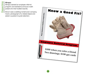 Copywriting   Wrayco
              Wrayco started an employee referral
              program and wanted to annouce it with
              posters for their bulletin boards.
                                                                                                Know a
              Since it was a welding/construcion company,                                              Good Fit
                                                                                                                ?




                                                                                 ng the Best.
              I took a photograph of a related object and
              asked a question to grab attention.




                                                                          mitted to hiri
                                                                                       m
                                                                        stries Inc. Co
                                                            Wrayco Indu
                                                            Employe
                                                                                                     e R e f e rr
                                                                                                                 al Progr
                                                                                                                          am
                                                                                            $500 when
                                                                                                       you refer a
                                                                                            Two draw               friend
                                                                                                     ings: $100
                                                                                                                gas cards




                                                                                                13
 