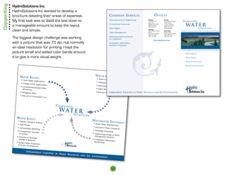 Copywriting   HydroSolutions Inc
              HydroSolutions Inc wanted to develop a 
              brochure detailing their areas of expertise.                                                   C ompany S erviCeS                                o ffiCeS
              My first task was to distill the text down to                                                  Water Resources  Engineering           Billings
                                                                                                                                                     1537 Avenue D
                                                                                                                                                                           Helena
                                                                                                                                                                           Power Block Building   Progressive
                                                                                                                                                                                                    wat e r
                                                                                                                                                     Suite 340             4th Floor West
                                                                                                             Groundwater Resources
              a manageable amount to keep the layout
                                                                                                                                                     Billings, MT 59102    7 West 6th Avenue
                                                                                                                                                     (406) 655-9555        Helena, MT 59601

                                                                                                                                                                                                                   Solutions
                                                                                                                                                     (406) 655-0575        (406) 443-6169
                                                                                                             Water Rights                                                  (406) 443-6385

              clean and simple.                                                                              Water Management
                                                                                                                                                     Sheridan
                                                                                                                                                     1043 Coffeen Avenue
                                                                                                                                                     Suite C
                                                                                                                                                                           Red Lodge
                                                                                                                                                                           PO Box 2446
                                                                                                                                                     Sheridan, WY 82801    Red Lodge, MT 59068
                                                                                                                                                     (307) 673-4482        (406) 446-9940

              The biggest design challenge was working                                                       Environmental Evaluations
                                                                                                              Compliance
                                                                                                                                                     (307) 673-4397        (406) 446-1260


                                                                                                                                                              www.hydrosi.com
              with a picture that was 75 dpi, not normally                                                   Geographic Information
                                                                                                             Systems  Database
              an ideal resolution for printing. I kept the




                                                                                                                                      ¶
              picture small and added color bands around                                                                                                                                            Water rights

              it to give it more visual weight.                                                                                                                                                     Water supply

                                                                                                                                                                                                    Water Conservation

                                                                                                                                                                                                    WasteWater treatment




                   Water rightS                                                             Water ConServ
                                                                                                                     ation
                                                                                             • Water-use Op
                     • Water Right Ap                                                                       tim  ization
                                      pli cations                                            • Subsurface
                    • Change-of-                                                                          Drip Irrigation De
                                 use Ap  plications                                                                          sign
                                                                                            • Rainwater Ca
                    • Groundwater                                                                           tchment
                                  /Surface Water
                      Interaction                                                           • Water Recyc
                                                                                                          ling and Re-use
                   • Mitigation                                                             • Resource Ma Independent Expertise          in Water Resources and the Environment
                                Plans                                                                     nagement
                   • Historic  Co
                                   nsu mptive Use



                                                          P ro gr es si ve
                                                             w at e r
                                                                             Solutions
                Water Supply
                 • Aquifer Tes
                               ting  Analysis
                                                                                         WaSteWater tre
                                                                                                                    atment
                 • Well Design                                                            • Waste Water
                                                                                                        Mi nimization
                 • Groundwater                                                            • Innovative
                               Modeling                                                                 Water Treatmen
                                                                                                                       t
                 • Groundwater                                                            • Discharge Per
                               Quantity                                                                   mitting
                    Quality                                                             • Engineering
                                                                                                        Design of Water
                • Injection                                                               Management Fac
                              Recharge,                                                                     ilities
                  Storage  Retrie                                                       • Complianc
                                   val                                                                e Planning 
                • Surface Water                                                            Monitoring
                                Evaluation                     by
                   Source Develop
                                    ment

                          Independent
                                                 Expertise in
                                                              Water Resour
                                                                           ces and the
                                                                                       Environment




                                                                                                               15
 