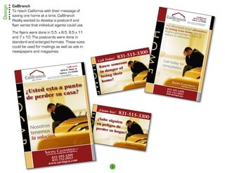 Design   CalBranch
         To reach California with their message of
         saving one home at a time, CalBranch                                                                                                                                                                                                  Ca
                                                                                                                                                                                                                                    1870 N lBranch
         Realty wanted to develop a postcard and                                                                                                                                                  DRE 01
                                                                                                                                                                                                        792203
                                                                                                                                                                                                                       Be part
                                                                                                                                                                                                                       We ar
                                                                                                                                                                                                                                  Salinas, . Main St.
                                                                                                                                                                                                                               of our tea
                                                                                                                                                                                                                                          m in
                                                                                                                                                                                                                                               CA 939
                                                                                                                                                                                                                                                      06
                                                                                                                                                                                                                           e seekin          Saving

         flyer series that individual agents could use.
                                                                                                                                                                                                                                   g license           Califor
                                                                                                                                                                                             An aff                                         d real es
                                                                                                                                                                                                                                                      tate ag
                                                                                                                                                                                                                                                                nia.

                                                                                                                                                                                                     o
                                                                                                                                                                                                                                                              ents.


                                                                                                                                                                                             to losi rdable lega
                                                                                                                                                                                                    ng you          l alter




                                                                                                                                                                        ho
                                                                                                                                                                                            higher           r              na
         The flyers were done in 5.5. x 8.5, 8.5 x 11                                                                                                                                       values   payme home due t tive
                                                                                                                                                                                                             nts or          o
                                                                                                                                                                                                    to refi
         and 7 x 10. The postcards were done in                                                                                                                                                             nance lack of
                                                                                                                                                                                                                  .
         standard and enlarged formats. These sizes
         could be used for mailings as well as ads in
         newspapers and magazines.
                                                                                                                                            5-3              300
                                                                                                                                     831-51




                                                                                                                                                                           me
                                                                                                                           oday!                                                           Call tod
                                                                                                                     Call T
                                                                                                                             omeo
                                                                                                                                   ne                                                               ay for
                                                                                                                       now s                                                               consult
                                                                                                                     K                                                                             ation.




                                                                                                             Hom
                                                                        CalBranch
                                                                              in St.                                        ger of
                                                                 18 70 N. Ma
                                                                       s, CA 939
                                                                                 06                                  in dan
                                                                Salina
                                                                                                                             their
                                                                                                                      losing
                                                                                lifornia.           ices.
                                                                     Saving Ca encia de Bienes y Ra
                                                           Equipo en       con Lis
                                                de nuestro       de Ventas
                                      Sea parte       do agentes
                                          amos buscan
                                                                                                                            ?
                                                                                                                       home
                                      Est
                             2203
                     DRE 0179                                                                                                                                                 rnia
                                                                                                                                                           Califo                                 Saving
                                                                                                                                                   Savingat a Time
                                   nto
                                                                                                                                                                                                                 Califo
                                                                                                                                                                        ©




                          sta a pu
                                                                                                                                                     Home
                                                                                                                                                   One                            792203
                                                                                                                                                                            DRE 01
                                                                                                                                                                                                                          rn          —
                                                                                                                                                                                                                      ome at ia
                                                                                                                                                                                                                 One H



                 ¿Usted e
                                                                                                                                                                                                                            a Time.
                                                                                                                                                                                              831-59
                                  sa?                                                                                                                                                        831-75 5-5209
         HOGA




                         er su ca
                                                                                                               e                                                                             www.s    1-0
                                                                                                                                                                                                   avingc 957

                 de perd
                                                                                                                                                                                                         a  .com




                                                                                                                     ¡Llame
                                                                                                                              hoy!   831-51
                                                                                                            h


                                                                                                                                                  5-3300
                                                                                                                  ¿Sabe
                                                                                                                         alguie
                                                                                                              ogar



                                                                                                                 en pel         n
                    Nosotros
                                                                                                                        igro de
                                                                                                                 perder
                    tenemos
                                                                                                                         su hog
                                                                                                                                ar?
                               n.
                    la solució
          R




                                                                                                                                        Savin C
                                                                                                                                        One Hom g      a
                                                                                                                                               e at a Ti lifornia
                                                                                                                                                        me ©


                                                                —
                                             C lulifornia a.
                                                                                                                                                         DRE 017
                                                                                                                                                                92203




                                    Savinge resoa cion de hipotec
                                        io d
                                     servic
                                                  209
                                         831-595-5 957
                                              51-0
                                         831-7 ingca.com
                                        www.sav
                                                                                                                               5
 