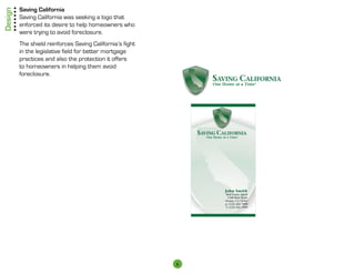 Design   Saving California
         Saving California was seeking a logo that
         enforced its desire to help home­ wners who
                                           o
         were trying to avoid foreclosure.
         The shield reinforces Saving California’s fight
         in the legislative field for better mortgage
         practices and also the protection it offers
         to homeowners in helping them avoid
         foreclosure.




                                                      John Smith
                                                      Real Estate Agent
                                                        1540 Real Street
                                                      Fresno, CA 12345
                                                      p: (123) 456-7890
                                                      f: (123) 456-7890
                                                                               John Smith
                                                                               Real Estate Agent
                                                                                 1540 Real Street
                                                                                John Smith
                                                                               Fresno, CA 12345
                                                                               p:Real Estate Agent
                                                                                  (123) 456-7890
                                                                               f: (123)Real Street
                                                                                  1540 456-7890
                                                                                Fresno, CA 12345
                                                                                p: (123) 456-7890
                                                                                f: (123) 456-7890
                                                                                                     John Smith
                                                                                                     Real Estate Agent
                                                                                                       1540 Real Street
                                                                                                     Fresno, CA 12345
                                                                                                     p: (123) 456-7890
                                                                                                     f: (123) 456-7890




                                                                           6
 