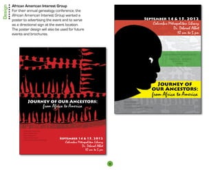 Design   African American Interest Group
         For their annual genealogy conference, the
         African American Interest Group wanted a
         poster to advertising the event and to serve                                                 September 14  15, 2012
         as a directional sign at the event location.                                                        Columbus Metropolitan Library
         The poster design will also be used for future                                                                  Dr. Deborah Abbot
         events and brochures.                                                                                             10 am to 5 pm



                                                                                                                   African American Interest Group
                                                                                                                                   of the
                                                                                                                        Franklin County Genealogical
                                                                                                                             Historical Society
                                                                                                                                  presents




                                                                                                             Journey of
                                                                                                            our Ancestors:
                                                                                                             from Africa to America
                    Journey of our Ancestors:                                        Slave Research

                                     from Africa to America                          Cluster Genealogy
                                                                                     Advanced Research Methods




                Beginning Genealogy
                Library Resources
                Slave Research
                Cluster Genealogy
                Advanced Research Methods
                                              September 14  15, 2012
                                                 Columbus Metropolitan Library
                                                             Dr. Deborah Abbot
                                                               10 am to 5 pm


                                                                                 8
 