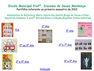 Escola Municipal Profª. Iracema de Souza Mendonça
          Portfólio referente ao primeiro semestre de 2012

  Assistentes de Biblioteca: Maria Salete dos Santos Braga de Souza e Dilsa
Aparecida Calasans. E profª Adriana Ribeiro Vilhalba Riquelme (turno matutino)


                                 2º Ano
         Pré                                           5º Ano




               2º ao 4º Ano                      6º e 7º Ano




          3º e 4º Ano                                8º e 9º Ano


                               Avaliação
 