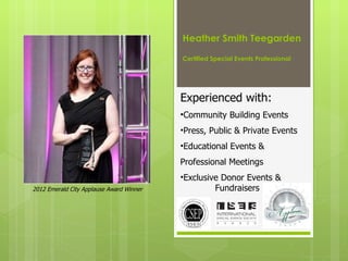 Heather Smith Teegarden

                                          Certified Special Events Professional    

                                          Experienced with:
                                          •Community Building Events
                                          •Press, Public & Private Events
                                          •Educational Events &
                                          Professional Meetings
                                          •Exclusive Donor Events &
2012 Emerald City Applause Award Winner            Fundraisers
 