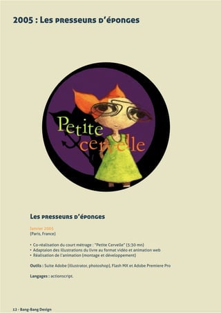 2005 : Les presseurs d’éponges




         Les presseurs d’éponges
         Janvier	2005
         (Paris,	France)

         •	 Co-réalisation	du	court	métrage	:	“Petite	Cervelle”	(5:30	mn)
         •	 Adaptaion	des	illustrations	du	livre	au	format	vidéo	et	animation	web	
         •	 Réalisation	de	l’animation	(montage	et	développement)	

         Outils : Suite	Adobe	(illustrator,	photoshop),	Flash	MX	et	Adobe	Premiere	Pro

         Langages :	actionscript.




12 - Bang-Bang Design
 