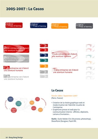 2005-2007 : La Cegos




                        La Cegos
                        Février	2005	/	Septembre	2007
                        (Paris,	France)

                        •	 Création	de	la	charte	graphique	web	et	
                           modernisation	de	l’identité	visuelle	de	
                           l’entreprise.
                        •	 Graphisme	presse	et	web	pour	la	
                           communication	interne	:	affiches,	dépliants,	
                           cartons	d’invitation...

                        Outils : Suite	Adobe	CS1	(illustrator,	photoshop),	
                        SharePoint	Designer,	Flash	MX.




16 - Bang-Bang Design
 
