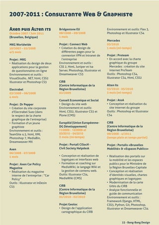2007-2011 : Consultante Web & Graphiste

Axen puis Alten its                  Bridgestone EU                       Environnement	et	outils:	Flex	3,	
Octobre 2007 / Juin 2011             08/2008 – 09/2008                    Photoshop	et	Illustrator	CS4	
(Bruxelles, Belgique)                1 mois
                                                                          Mercedes
MKG Worldwide                        Projet : Connect Web                 03/2010
10/2007 – 02/2008                    •	 Création	du	design	de	            1 mois (mi-temps)
4/5 mois                                différentes	pages	pour	la	
                                        connexion	VPN	et	Intranet	de	     Projet : Proteam
Projet : MKG                            l’entreprise	                     •	 En	accord	avec	la	charte	
•	 Réalisation	du	design	de	deux	    Environnement	et	outils	:	              graphique	du	groupe	
   applications	pour	la	gestion	     CSS	2,	Html,	Juniper	et	Isa	            Mercedes	:	création	du	site	
   de	questionnaires	en	ligne        Server,	Photoshop,	Illustrator	et	      internet	ProTeam
Environnement	et	outils	:            Dreamweaver	CS3                      Outils	:	Photoshop	CS4,	
VisualStudio,	.NET,	html,	CSS2                                            Illustrator	CS4,	Html,	CSS2
Illustrator	et	Photoshop	CS3         CIRB
                                     (Centre Informatique de la           Alten Its
Electrabel                           Région Bruxelloise)                  03/2010 - 05/2010
03/2008 – 06/2008                    02/2009                              3 mois (mi-temps)
4 mois
                                     Conseil Economique et Social         Projet : AtoA
Projet : Dr Pepper                   •	 Design	du	site	web                •	 Conception	et	réalisation	du	
•	 Création	du	site	corporate	       Environnement	et	outils:                site	internet	du	groupe
   d’Electrabel	Suez	(dans	          Html,	CSS2,	Illustrator	CS3	et	      Outils	:	Photoshop	et	Illustrator	
   le	respect	de	la	charte	          Plone	(CMS)                          CS4
   graphique	de	l’entreprise)	
•	 Formation	d’un	jeune	             EuropAid (Union Européenne-          CIRB
   graphiste                         DG Développement)                    (Centre Informatique de la
Environnement	et	outils	:            11/2009 - 12/2009 et                 Région Bruxelloise)
TeamSite	4.5,	html,	XML              03/2010 - 04/2010                    09/2008 - 4/2011
Photoshop	7,	MediaBin,	              5 mois (mi-temps)                    (temps plein et temps partiel)
Dreamweaver	MX
                                     Projet : Portail CiSocH -            Projet : Portails «Bruxelles
Axen                                 Civil Society Helpdesk               Mobilité» & «Espaces Publics»
06/2008 - 07/2008
1 mois                               •	 Conception	et	réalisation	de	     •	 Réalisation	des	portails	sur	
                                        logotypes	et	interfaces	web          la	mobilité	et	les	espaces	
Projet : Axen Car Policy             •	 Formation	et	coaching	sur	           publics	pour	le	Ministère	de	
Magazine                                MediaWiki,	le	langage	Wiki	et	       la	Région	Bruxelles-Capitale
•	 Réalisation	du	magazine	             la	gestion	de	contenu	web.        •	 Conception	et	réalisation	
   interne	de	l’entreprise	:	“Car	   Outils:	Illustrator	CS4,	               d’identités	visuelles,	chartes	
   Policy”	                          MediaWiki	(CMS)                         graphiques	et	logotypes
Outils	:	Illustrator	et	InDesin	                                          •	 Modernisation	de	la	carte	
CS3                                  CIRB                                    Urbis	du	CIRB
                                     (Centre Informatique de la           •	 Analyse	fonctionnelle	et	
                                     Région Bruxelloise)                     guide	de	communication
                                     01/2010 - 02/2010                    Environnement	et	outils	:
                                                                          Framework	Django,	HTML,	
                                     Projet Geoloc                        CSS3,	Python,	Git,	Photoshop,	
                                     •	 Design	de	l’application	          Illustrator	et	Dreamweaver	CS4
                                        cartographique	du	CIRB


                                                                                      23 - Bang-Bang Design
 