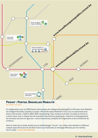 Projet : Portail Bruxelles Mobilité
09-2008	/	04-2011

En	collaboration	avec	le	CIRB	(Centre	Informatique	de	la	Région	Bruxelloise)	et	le	Ministère	de	la	Mobilité	
de	la	Région	Bruxelles-Capitale,	le	projet	«Portail	Bruxelles	Mobilité»	dura	3	ans	en	partenariat	avec	
divers	intervenants	:	Mobiris,	BRIC,	IBGE,	Interparking,	Villo,	Collecto	et	la	Stib.	Ce	projet	se	divisa	en	
4	mises	à	jour,	avec	à	chaque	fois	de	nouvelles	interventions	graphiques,	créations	et	aménagements	
de	nouveaux	services	en	ligne	(ex	:	cartes	interactives),	analyses	de	l’ergonomie	et	de	la	hiérarchie	de	
contenus.

Dans	le	cadre	de	ce	projet	réalisé	sous	la	méthodologie	“Scrum”,	une	vidéo	a	été	réalisée	en	2009	qui	
compte	aujourd’hui	plus	de	40	000	visiteurs	(co-réalisation	et	montage	effectués	par	moi-même).
Voir	la	vidéo	: vimeo.com/4587652


                                                                                      25 - Bang-Bang Design
 