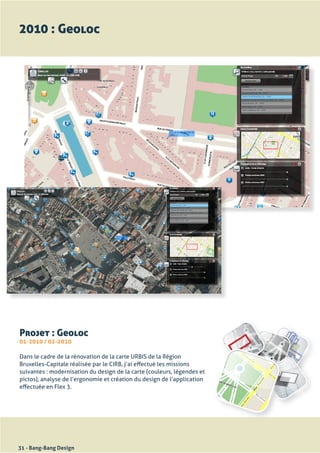2010 : Geoloc




Projet : Geoloc
01-2010 / 02-2010

Dans	le	cadre	de	la	rénovation	de	la	carte	URBIS	de	la	Région	
Bruxelles-Capitale	réalisée	par	le	CIRB,	j’ai	effectué	les	missions	
suivantes	:	modernisation	du	design	de	la	carte	(couleurs,	légendes	et	
pictos),	analyse	de	l’ergonomie	et	création	du	design	de	l’application	
effectuée	en	Flex	3.




31 - Bang-Bang Design
 