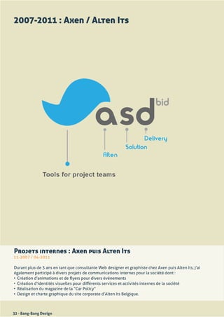 2007-2011 : Axen / Alten Its




Projets internes : Axen puis Alten Its
11-2007	/	04-2011

Durant	plus	de	3	ans	en	tant	que	consultante	Web	designer	et	graphiste	chez	Axen	puis	Alten	Its,	j’ai	
également	participé	à	divers	projets	de	communications	internes	pour	la	société	dont	:
•	 Création	d’animations	et	de	flyers	pour	divers	événements
•	 Création	d’identités	visuelles	pour	différents	services	et	activités	internes	de	la	société
•	 Réalisation	du	magazine	de	la	“Car	Policy”
•	 Design	et	charte	graphique	du	site	corporate	d’Alten	Its	Belgique.	



32 - Bang-Bang Design
 