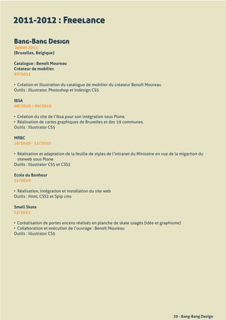 2011-2012 : Freelance

Bang-Bang Design
 Juillet 2011
(Bruxelles, Belgique)

Catalogue : Benoît Moureau
Créateur de mobilier.
07/2011

•	 Création	et	illustration	du	catalogue	de	mobilier	du	créateur	Benoît	Moureau
Outils	:	Illustrator,	Photoshop	et	Indesign	CS5

IBSA
08/2010 – 09/2010

•	 Création	du	site	de	l’ibsa	pour	son	intégration	sous	Plone.
•	 Réalisation	de	cartes	graphiques	de	Bruxelles	et	des	19	communes.
Outils	:	Illustrator	CS5

MRBC
10/2010 - 11/2010

•	 Réalisation	et	adaptation	de	la	feuille	de	styles	de	l’intranet	du	Ministère	en	vue	de	la	migartion	du	
   siteweb	sous	Plone.
Outils	:	Illustrator	CS5	et	CSS2

Ecole du Bonheur
11/2010

•	 Réalisation,	intégration	et	installation	du	site	web
Outils	:	Html,	CSS2	et	Spip	cms

Smell Skate
12/2011

•	 Coréalisation	de	portes	encens	réalisés	en	planche	de	skate	usagés	(idée	et	graphisme)
•	 Collaboration	et	exécution	de	l’ouvrage	:	Benoît	Moureau
Outils	:	illustrator	CS5




                                                                                        39 - Bang-Bang Design
 