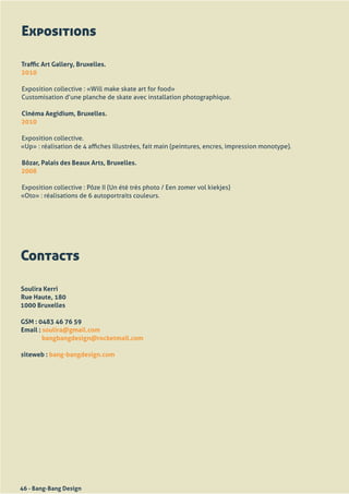 Expositions

Traffic Art Gallery, Bruxelles.
2010

Exposition	collective	:	«Will	make	skate	art	for	food»
Customisation	d’une	planche	de	skate	avec	installation	photographique.

Cinéma Aegidium, Bruxelles.
2010

Exposition	collective.
«Up»	:	réalisation	de	4	affiches	illustrées,	fait	main	(peintures,	encres,	impression	monotype).

Bôzar, Palais des Beaux Arts, Bruxelles.
2008

Exposition	collective	:	Pôze	II	(Un	été	très	photo	/	Een	zomer	vol	kiekjes)
«Oto»	:	réalisations	de	6	autoportraits	couleurs.




Contacts

Soulira Kerri
Rue Haute, 180
1000 Bruxelles

GSM : 0483 46 76 59
Email : soulira@gmail.com
        bangbangdesign@rocketmail.com

siteweb : bang-bangdesign.com




46 - Bang-Bang Design
 