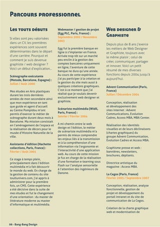 Parcours professionnel

Les touts débuts                    Webmaster / gestion de projet          Web designer &
                                    (Egg PLC, Paris, France) :
                                    Septembre 2002 / Novembre              Graphiste
Si elles sont peu valorisées
                                    2003
dans un CV, les premières                                                  Depuis plus de 8 ans j’exerce
expériences sont souvent            Egg	fut	la	première	banque	en	         les métiers de Web Designer
déterminantes dans le départ        ligne	à	s’implanter	en	France.	        et Graphiste, toujours avec
d’une carrière. Pourquoi et         Arrivée	trop	tôt	sur	un	marché	        le même plaisir ; celui de
comment je suis devenue             peu	enclin	à	la	gestion	des	
                                                                           créer, communiquer, partager
graphiste / web designer ?          comptes	bancaires	uniquement	
                                    en	ligne,	l’aventure	de	cette	         et innover. Voici un petit
Voici un début d’explication...                                            résumé de mes diverses
	                                   banque	ne	dura	qu’une	année.	
                                    Au	cours	de	cette	expérience	          fonctions depuis 2004 jusqu’à
Scénographe exécutante
(Metode, Barcelone, Espagne) :      j’ai	pu	participer	à	la	création	et	   aujourd’hui.
Juillet / Août 2000                 la	gestion	du	site	mais	aussi	à	
                                    quelques	créations	graphiques.	        Advent Communication (Paris,
Mes	études	en	Arts	plastiques	      C’est	à	ce	moment	que	j’ai	            France)
durant	les	trois	dernières	         réalisé	que	je	voulais	devenir	        Juillet / Décembre 2004
années	de	mon	secondaire	ainsi	     exclusivement	web	designer	et	
que	mon	expérience	en	tant	         graphiste.                             Conception,	réalisation	
que	guide	et	agent	d’accueil	                                              et	développement	des	
au	Centre	Pompidou	m’ont	           Scénariste multimédia (Widil,          sites	internet	:	Advent	
permis	d’exercer	le	métier	de	      Paris, France) :                       Communications,	Evolution	
scénographe	durant	deux	mois	à	     Janvier / Février 2004                 Cadres,	Access	MBA,	MBA	Center.
Barcelone.	Ma	mission	consistait	
en	l’aménagement	de	l’espace	et	    A	mi-chemin	entre	le	web	              Réalisation	des	identités	
la	réalisation	de	décors	pour	le	   design	et	l’édition,	le	métier	        visuelles	et	de	leurs	déclinaisons	
musée	d’Histoire	Naturelle	de	la	   de	scénariste	multimédia	m’a	          (chartes	graphiques)	du	
ville.                              permis	de	mieux	comprendre	            groupe	Advent	Communication,	
                                    les	enjeux	liés	à	la	transmission	     Evolution	Cadres	et	Access	MBA.
Assistante d’édition (Hachette      et	à	la	compréhension	d’une	
collections, Paris, France) :       information	via	l’ergonomie	et	        Graphisme	presse	et	web	:
Février / Août 2001                 l’interactivité	d’une	application	     bannières,	newsletters,	
                                    web.	Au	cours	de	cette	mission	        brochures,	dépliants.
Ce	stage	à	temps	plein,	            je	fus	en	charge	de	la	réalisation	
principalement	dans	l’édition	      d’une	formation	e-learning	sous	       Directrice	artistique	du	
multimédia	m’a	fait	découvrir	      Flash	sur	l’analyse	sensorielle	       magazine	:	Access	MBA.
le	monde	du	web.	En	charge	de	      à	l’attention	des	ingénieurs	de	
la	gestion	de	contenu	du	site	      Danone.                                La Cegos (Paris, France)
toutlunivers.com,	j’ai	appris	à	                                           Février 2005 / Septembre 2007
administrer	pour	la	première	
fois,	un	CMS.	Cette	expérience	                                            Conception,	réalisation,	analyse	
a	été	décisive	dans	la	suite	de	                                           fonctionnelle,	gestion	de	
mes	études	et	fut	le	changement	                                           projet	et	développement	du	
d’une	orientation	:	du	master	de	                                          portail	intranet	et	du	site	de	
littérature	moderne	au	master	                                             communication	de	La	Cegos.
d’informatique	et	multimédia.
                                                                           Création	de	la	charte	graphique	
                                                                           web	et	modernisation	de	



06 - Bang-Bang Design
 