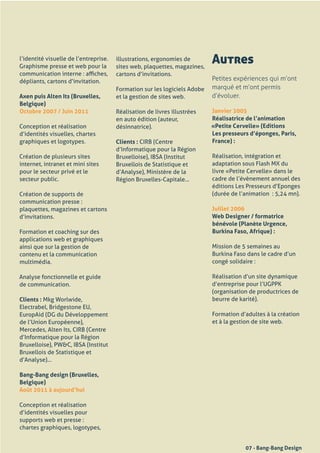 l’identité	visuelle	de	l’entreprise.
Graphisme	presse	et	web	pour	la	
                                       illustrations,	ergonomies	de	
                                       sites	web,	plaquettes,	magazines,	
                                                                            Autres
communication	interne	:	affiches,	     cartons	d’invitations.
dépliants,	cartons	d’invitation.                                          Petites expériences qui m’ont
                                       Formation	sur	les	logiciels	Adobe	 marqué et m’ont permis
Axen puis Alten Its (Bruxelles,        et	la	gestion	de	sites	web.        d’évoluer.
Belgique)
Octobre 2007 / Juin 2011               Réalisation	de	livres	illustrées	    Janvier 2005
                                       en	auto	édition	(auteur,	            Réalisatrice de l’animation
Conception	et	réalisation	             désinnatrice).                       «Petite Cervelle» (Editions
d’identités	visuelles,	chartes	                                             Les presseurs d’éponges, Paris,
graphiques	et	logotypes.               Clients :	CIRB	(Centre	              France) :
	                                      d’Informatique	pour	la	Région	
Création	de	plusieurs	sites	           Bruxelloise),	IBSA	(Institut	        Réalisation,	intégration	et	
internet,	intranet	et	mini	sites	      Bruxellois	de	Statistique	et	        adaptation	sous	Flash	MX	du	
pour	le	secteur	privé	et	le	           d’Analyse),	Ministère	de	la	         livre	«Petite	Cervelle»	dans	le	
secteur	public.                        Région	Bruxelles-Capitale...         cadre	de	l’évènement	annuel	des	
                                                                            éditions	Les	Presseurs	d’Eponges	
Création	de	supports	de	                                                    (durée	de	l’animation		:	5,24	mn).
communication	presse	:	
plaquettes,	magazines	et	cartons	                                           Juillet 2006
d’invitations.                                                              Web Designer / formatrice
                                                                            bénévole (Planète Urgence,
Formation	et	coaching	sur	des	                                              Burkina Faso, Afrique) :
applications	web	et	graphiques	
ainsi	que	sur	la	gestion	de	                                                Mission	de	5	semaines	au	
contenu	et	la	communication	                                                Burkina	Faso	dans	le	cadre	d’un	
multimédia.                                                                 congé	solidaire	:

Analyse	fonctionnelle	et	guide	                                             Réalisation	d’un	site	dynamique	
de	communication.                                                           d’entreprise	pour	l’UGPPK	
                                                                            (organisation	de	productrices	de	
Clients :	Mkg	Worlwide,	                                                    beurre	de	karité).
Electrabel,	Bridgestone	EU,	
EuropAid	(DG	du	Développement	                                              Formation	d’adultes	à	la	création	
de	l’Union	Européenne),	                                                    et	à	la	gestion	de	site	web.
Mercedes,	Alten	Its,	CIRB	(Centre	
d’Informatique	pour	la	Région	
Bruxelloise),	PW&C,	IBSA	(Institut	
Bruxellois	de	Statistique	et	
d’Analyse)...

Bang-Bang design (Bruxelles,
Belgique)
Août 2011 à aujourd’hui

Conception	et	réalisation	
d’identités	visuelles	pour	
supports	web	et	presse	:	
chartes	graphiques,	logotypes,	


                                                                                        07 - Bang-Bang Design
 