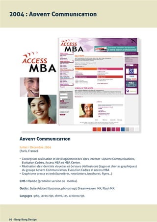 2004 : Advent Communication




        Advent Communication
       Juillet	/	Décembre	2004
       (Paris,	France)

        •	 Conception,	réalisation	et	développement	des	sites	internet	:	Advent	Communications,	
           Evolution	Cadres,	Access	MBA	et	MBA	Center.
        •	 Réalisation	des	identités	visuelles	et	de	leurs	déclinaisons	(logos	et	chartes	graphiques)	
           du	groupe	Advent	Communication,	Evolution	Cadres	et	Access	MBA
        •	 Graphisme	presse	et	web	(bannières,	newsletters,	brochures,	flyers...)

        CMS : Mambo	(première	version	de		Joomla).

        Outils : Suite	Adobe	(illustrator,	photoshop),	Dreamweaver		MX,	Flash	MX.

        Langages :	php,	javascript,	xhtml,	css,	actionscript.




09 - Bang-Bang Design
 