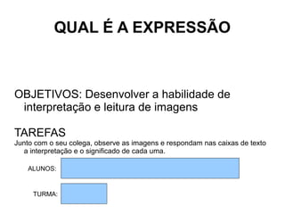 QUAL É A EXPRESSÃO
OBJETIVOS: Desenvolver a habilidade de
interpretação e leitura de imagens
TAREFAS
Junto com o seu colega, observe as imagens e respondam nas caixas de texto
a interpretação e o significado de cada uma.
ALUNOS:
TURMA:
 