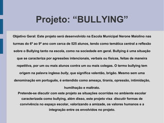 Projeto: “BULLYING”
Objetivo Geral: Este projeto será desenvolvido na Escola Municipal Nerone Maiolino nas
turmas do 6º ao 9º ano com cerca de 525 alunos, tendo como temática central a reflexão
sobre o Bullying tanto na escola, como na sociedade em geral. Bullying é uma situação
que se caracteriza por agressões intencionais, verbais ou físicas, feitas de maneira
repetitiva, por um ou mais alunos contra um ou mais colegas. O termo bullying tem
origem na palavra inglesa bully, que significa valentão, brigão. Mesmo sem uma
denominação em português, é entendido como ameaça, tirania, opressão, intimidação,
humilhação e maltrato.
Pretende-se discutir com este projeto as situações ocorridas no ambiente escolar
caracterizada como bullying, além disso, este projeto visa discutir formas de
convivência no espaço escolar, valorizando a amizade, os valores humanos e a
integração entre os envolvidos no projeto.
 