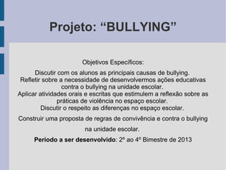 Projeto: “BULLYING”
Objetivos Específicos:
Discutir com os alunos as principais causas de bullying.
Refletir sobre a necessidade de desenvolvermos ações educativas
contra o bullying na unidade escolar.
Aplicar atividades orais e escritas que estimulem a reflexão sobre as
práticas de violência no espaço escolar.
Discutir o respeito as diferenças no espaço escolar.
Construir uma proposta de regras de convivência e contra o bullying
na unidade escolar.
Periodo a ser desenvolvido: 2º ao 4º Bimestre de 2013
 