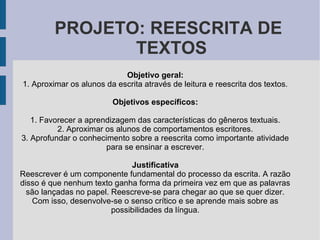 PROJETO: REESCRITA DE
TEXTOS
Objetivo geral:
1. Aproximar os alunos da escrita através de leitura e reescrita dos textos.
Objetivos específicos:
1. Favorecer a aprendizagem das características do gêneros textuais.
2. Aproximar os alunos de comportamentos escritores.
3. Aprofundar o conhecimento sobre a reescrita como importante atividade
para se ensinar a escrever.
Justificativa
Reescrever é um componente fundamental do processo da escrita. A razão
disso é que nenhum texto ganha forma da primeira vez em que as palavras
são lançadas no papel. Reescreve-se para chegar ao que se quer dizer.
Com isso, desenvolve-se o senso crítico e se aprende mais sobre as
possibilidades da língua.
 