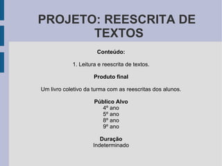 PROJETO: REESCRITA DE
TEXTOS
Conteúdo:
1. Leitura e reescrita de textos.
Produto final
Um livro coletivo da turma com as reescritas dos alunos.
Público Alvo
4º ano
5º ano
8º ano
9º ano
Duração
Indeterminado
 