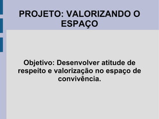 PROJETO: VALORIZANDO O
ESPAÇO
Objetivo: Desenvolver atitude de
respeito e valorização no espaço de
convivência.
 