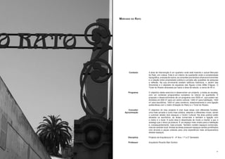 Mercado do Rato




           Contexto     A área de intervenção é um quarteiro onde está inserido o actual Mercado
                        do Rato, em Lisboa. Este é um interior de quarteirão onde a complexidade
                        topográfica, a escala de vazios, as conexões aos tecidos urbanos envolventes
                        e a relação entre propriedade pública e privada são questões de pesquisa
                        e reflexão. Na sua envolvente existem edifícios históricos, o Jardim das
                        Amoreiras e o depósito do aqueduto das Águas Livres (Mãe D’água). O
                        Túnel do Rossio atravessa por baixo a área de estudo, a cerca de 40 m.

           Programa     O objectivo deste exercício é desenvolver um projecto, a todas as escalas,
                        com um conteúdo programático complexo no interior de quarteirão. É
                        proposto o desenvolvimento de um programa com 5000 m2, que podem ser
                        divididos em 800 m2 para um centro cultural, 1400 m2 para habitação, 1400
                        m2 para escritórios, 1400 m2 para comércio, estacionamento e uma ligação
                        subterrânea com o metro (Estação do Rato) e o Túnel do Rossio.

           Conceito/    O objectivo do meu projecto é criar duas áreas com diferentes funções,
        Aproximação     uma mais privada e outra mais pública, estando a diferentes níveis, sendo
                        o culminar destes dois espaços o Centro Cultural. Na área pública estão
                        situados os escritórios, as áreas comerciais e também a ligação com
                        o metro e o túnel. A outra área é desenhada de modo a manter a paz e
                        sossego que o bloco já possuía. É um espaço mais virado para a habitação
                        e, consequentemente, mais privado. Também contém espaços comerciais,
                        mas de carácter local. Ambas as áreas possuem espaços verdes pontilhados
                        com árvores e peças urbanas para uma experiência mais enriquecedora
                        desses espaços.

           Disciplina   Projecto de Arquitectura IV - 4º Ano / 1º e 2º Semestre

           Professor    Arquitecto Ricardo Bak Gordon



30                                                                                                31
 