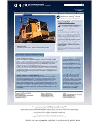 U.S. Department of Transportation
Research and Innovative Technology Administration
HomeHomeHomeHomeHomeHomeTransportation Research Research Clusters Connected Vehicle Federal Highway Sites Manage Account Rules of Behavior Register
RITA
NTL
Search
Sign In
Welcome to the New
TransportationResearch.gov!
We have updated our software to SharePoint 2010,
and are working through some of the issues;
please be patient, and please take the time to send us
issues using the contact us feature to report any issues
you may ﬁnd.
As a part of the update, we have added several new
communities, and enhanced our collaboration, and
professional networking capabilities to include My Site.
We’d like to welcome the Intelligent Transportation
System’s Connected Vehicle community, as well as the
Every Day Counts, and Knowledge Management
communities from the Federal Highways Administration.
The sites are generally viewable by everyone, but you must
register for any of them if you wish to post content. Some
of the sites are open for general collaboration, and
professional networking, while other require approval by
a site administrator.
Listed below are additional details on the RITA subsites.
Please contact us if we can be of assistance, or answer
any questions.

Transportation Research Home
Transportation Research Collaboration
Current Activities
•National Transportation Library
•UTC Performance
•Positioning, Navigation, and Timing (PNT)
•Research Program and Project Management (RPPM)
Transportation Research Clusters
Each year, the Department of Transportation (DOT) spends $1.2B to fund DOT staffers, and other
researchers across the nation to explore topics important to the nation’s transportation system. RITA’s
mission is to ensure the coordination, and collaboration of those DOT funded research pursuits, and
has been working among researchers both inside, and outside of DOT to foster development of
linkages between them to leverage knowledge and resources.
On behalf of DOT researchers, RITA created a social media site organized into 14 thematic research
areas, otherwise known as research clusters, to allow researchers to better share their work through
long-distance collaboration, and the electronic sharing of information and ideas. You are invited to
freely peruse these research clusters, or join them if you have research to share, questions to ask or a
dialogue you’d like to start.
Transportation Research Collaboration Website
Research Program and Project Management (RPPM)
TransportationResearch.gov has created a Research Program and Project Management (RPPM)
site that allows the transportation research community to share information and collaborate on
common issues (registration required). Over time, the site will become a repository of documents
and work products forming a collective set of best practices for planning, funding, conducting,
managing, implementing, and evaluating transportation research programs and projects. The site’s
value comes from the documents, and work products contributed by the research community. If you
have documents or work products on setting research agendas, carrying out research, collaborating
in research activities, delivering research results, communicating the value of research, come join us
by clicking here!
National Transportation Library (NTL)
The National Transportation of Library of
RITA provides leadership and coordination
in the development of regional and topical
transportation knowledge networks. The
National Transportation Library site provides
a platform for regional libraries to exchange
information, share resources, and enhance
collaboration. The site is accessible via the
top navigation bar.
Positioning, Navigation, and Timing (PNT)
DOT has been designated the lead civil
agency for Positioning, Navigation, and
Timing matters. Within DOT, RITA is the lead
administration, carrying out this work through
the DOT Extended Pos/Nav Working Group
and Executive Committee. The RITA External
SharePoint site, currently under development,
will support this collaboration. More
information on the RITA PNT program is
available at http://pnt.rita.dot.gov.

Transportation Research Wikis
How to Use This Wiki Site
Useful Collaboration Tools and Techniques Guide
About Using Transportation Wiki
Frequently Asked Questions
Research Discussion
National Transportation Projects
University Transportation Centers
Positioning, Navigation, and Timing
Links
Research and Innovative Technology Administration
National Transportation Library
University Transportation Centers
Positioning Navigation and Timing
Research and Innovative Technology Administration (RITA) • U.S. Department of Transportation (US DOT)
1200 New Jersey Avenue, SE • Washington, DC 20590 • 800.853.1351 • E-mail RITA
Accessibility | Disclaimer | Fast Lane | FedStats | Freedom of Information Act | No FEAR Act | OIG Hotline | Privacy Policy | RSS | Site Map | USA.gov | White House | Wireless
Plug-ins: PDF Reader | Flash Player | Excel Viewer | PowerPoint Viewer | Word Viewer | WinZip
RITA’s privacy policies and procedures do not necessarily apply to external web sites.
We suggest contacting these sites directly for information on their data collection and distribution policies.
Economics
Internal web site designed for the Department of Transportation by Shawn A. Raven
 