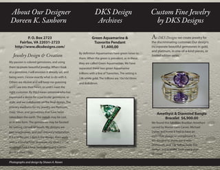 At DKS Designswe create jewelry for
the discriminating customer. Our designs
incorporate beautiful gemstones in gold,
and platinum, in one-of-a-kind pieces, or
limited edition series.
Green Aquamarine &
Tsavorite Pendant
$1,600.00
By definition Aquamarines have green tones to
them. When the green is prevalent, as in these,
they are called Green Aquamarines. We have
separated these two green Aquamarine
trillions with a line of Tsavorites. The setting is
14k white gold. The trillions are 10x10x10mm
and 8x8x8mm.
Amethyst & Diamond Bangle
Bracelet $6,900.00
We found this fabulous Brazilian Amethyst
carved by Master Gem Carver, Michael
Dyber, and knew it had to have an
incredible design to compliment it.
We decided to showcase it with
Diamonds, and 14k Yellow Gold. The
design, and bracelet took over a year
to create.
Custom Fine Jewelry
by DKS Designs
About Our Designer
Doreen K. Sanborn
P. O. Box 2723
Fairfax, VA 22031-2723
http://www.dksdesigns.com/
Jewelry Design & Creation
My passion is colored gemstones, and using
them to create beautiful jewelry. When I look
at a gemstone, I will envision it already set, and
being worn. I know exactly what to do with it.
Others are elusive and will keep me guessing
until I see into their heart, or until I meet the
right customer. By this I mean someone who has
expressed a desire for a particular gemstone, or
style, and we collaborate on the final design. The
primary mediums for my jewelry are Platinum,
Gold, Silver, and gemstones that have been
taken from the earth. The metals may be cast,
or in wire form. The gemstones may be faceted
for setting, carved, or beads. My designs are
part imagination, and part memory/adaptation.
If it is to be cast, I sketch the design, then work
with a manufacturer to ensure my ideas can be
accomplished. I have been designing custom
jewelry since 1991.
Photographs and design by Shawn A. Raven
DKS Design
Archives
 