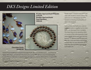 DKS Designs Limited Edition
Boulder Opal and Keshi Bracelet
$250.00
Boulder Opal and Keshi
Pearl Necklace
$900.00
Boulder Opals are found in many forms and
colors with smooth or uneven surfaces. The
opal occurs as a solid piece on top of the
ironstone or showing as flashing flecks of
color in the ironstone.
Keshi and Keshi-like Pearls occur when an
implanted nucleus is expelled, by the oyster,
before the culturing process is complete.
This means they are not natural but rather
a bi-product of the culturing process. It also
means they are almost pure nacre and very
lustrous. The difference between Keshi and
Keshi-like is salt water (Keshi) and freshwa-
ter (Keshi-like). For more information about
Keshi, Keshi-like and Pearls in general, see
Pearl-Guide.com.
Yummm! If you haven’t seen or heard of Chocolate Pearls, allow us to introduce you to them! These are
Tahitian Black Pearls that have been bleached to this yummy color. We have not yet decided whether
to leave them as a full strand, or separate them, and create several pieces. We would love it if you would
help us decide.
The pearls are slightly baroque and 11.1-12mm.
Chocolate Pearls
$2,500.00
 