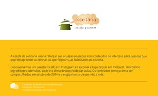 A escola de culinária queria reforçar sua atuação nas redes com conteúdos de interesse para pessoas que
querem aprender a cozinhar ou aperfeiçoar suas habilidades na cozinha.
Desenvolvemos um projeto focado em Instagram e Facebook e logo depois em Pinterest, abordando
ingredientes, utensílios, dicas e o clima descontraído das aulas. Os conteúdos começaram a ser
compartilhados em outubro de 2014 e o engajamento cresce mês a mês.
Facebook: facebook.com/receitariaescola
Instagram: @receitaria
Pinterest: pinterest.com/receitaria
 
