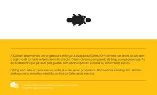 A Cabrun! desenvolveu um projeto para reforçar a atuação da Galeria Ornitorrinco nas redes sociais com
o objetivo de torná-la referência em ilustração. Desenvolvemos um projeto de blog, com pequenos perfis
de ilustradores que passam pela galeria, com obras expostas, à venda ou ministrando cursos.
O blog ainda não estreou, mas os perfis já estão sendo produzidos. No Facebook e Instagram, também
destacamos os materiais vendidos na loja da Galeria e os eventos.
Facebook: https://www.facebook.com/galeriaornitorrinco
Instagram: @galeriaornitorrinco
 