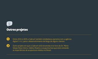 Outros projetos
Entre 2014 e 2015 a Cabrun! também estabeleceu parceria com a agência
digital 1+1>2, para o desenvolvimento de blogs de alguns clientes.
Outro projeto em que a Cabrun! está envolvida é no livro do Dr. Mário
Sérgio Rossi Vieira, médico fisiatra e acupunturista que está contando
as experiências de acupuntura médica no Brasil.
1
2
 