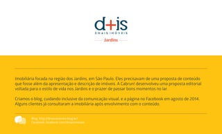 Imobiliária focada na região dos Jardins, em São Paulo. Eles precisavam de uma proposta de conteúdo
que fosse além da apresentação e descrição de imóveis. A Cabrun! desenvolveu uma proposta editorial
voltada para o estilo de vida nos Jardins e o prazer de passar bons momentos no lar.
Criamos o blog, cuidando inclusive da comunicação visual, e a página no Facebook em agosto de 2014.
Alguns clientes já consultaram a imobiliária após envolvimento com o conteúdo.
Blog: http://dmaisimoveis.blog.br/
Facebook: facebook.com/dmaisimoveis
 