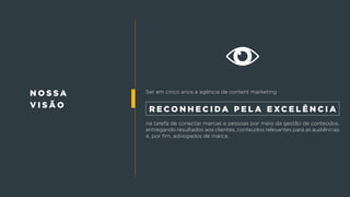 n o s s a
v i s ã o
Ser em cinco anos a agência de content marketing
na tarefa de conectar marcas e pessoas por meio da gestão de conteúdos,
entregando resultados aos clientes, conteúdos relevantes para as audiências
e, por fim, advogados de marca.
r e c o n h e c i da p e l a e xc e l ê n c i a
 